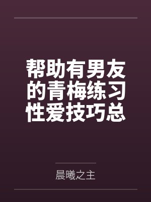 帮助有男友的青梅练习性爱技巧总感觉有什么不对劲by林晓苏雪